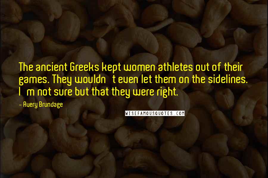 Avery Brundage Quotes: The ancient Greeks kept women athletes out of their games. They wouldn't even let them on the sidelines. I'm not sure but that they were right.