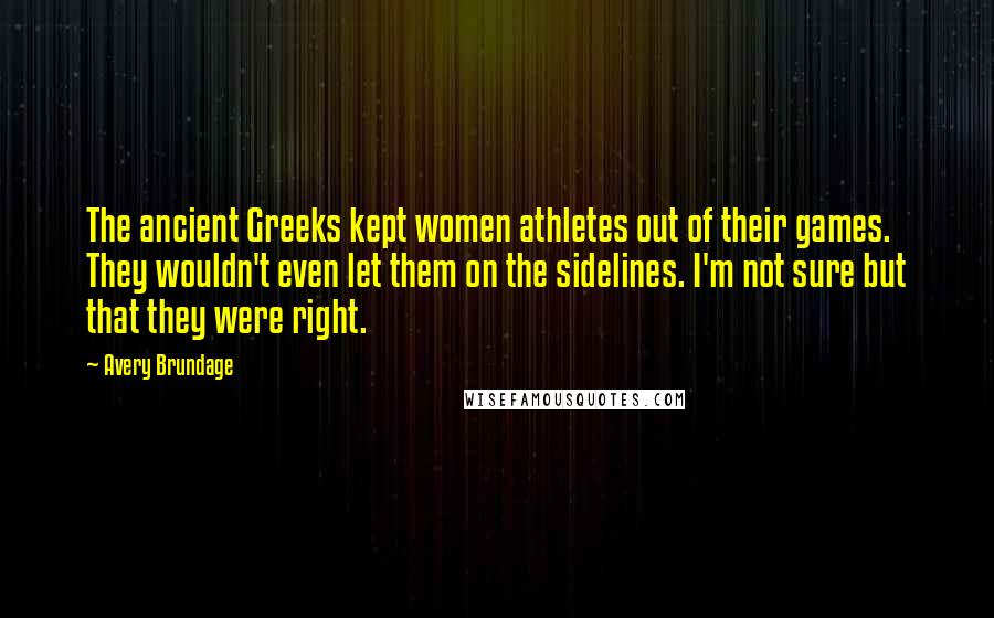 Avery Brundage Quotes: The ancient Greeks kept women athletes out of their games. They wouldn't even let them on the sidelines. I'm not sure but that they were right.