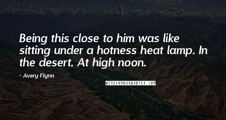 Avery Flynn Quotes: Being this close to him was like sitting under a hotness heat lamp. In the desert. At high noon.