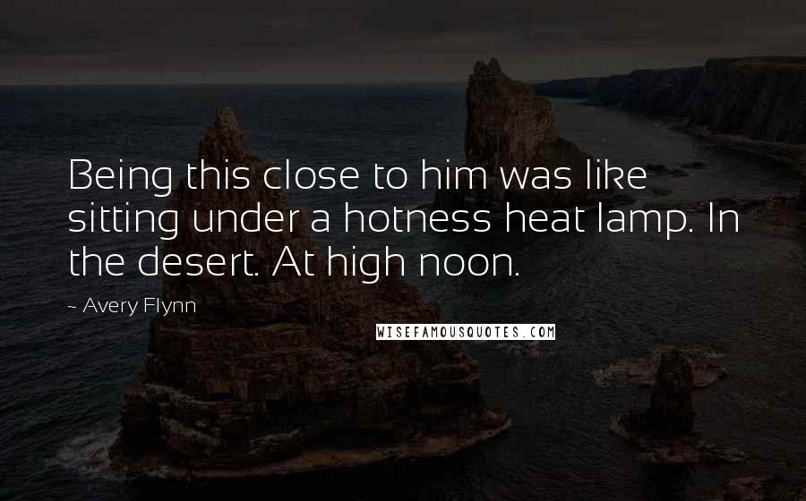 Avery Flynn Quotes: Being this close to him was like sitting under a hotness heat lamp. In the desert. At high noon.