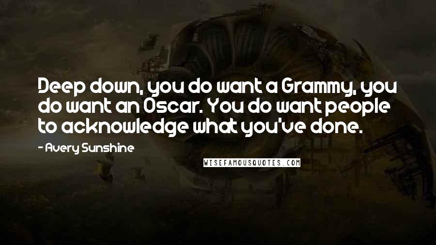 Avery Sunshine Quotes: Deep down, you do want a Grammy, you do want an Oscar. You do want people to acknowledge what you've done.