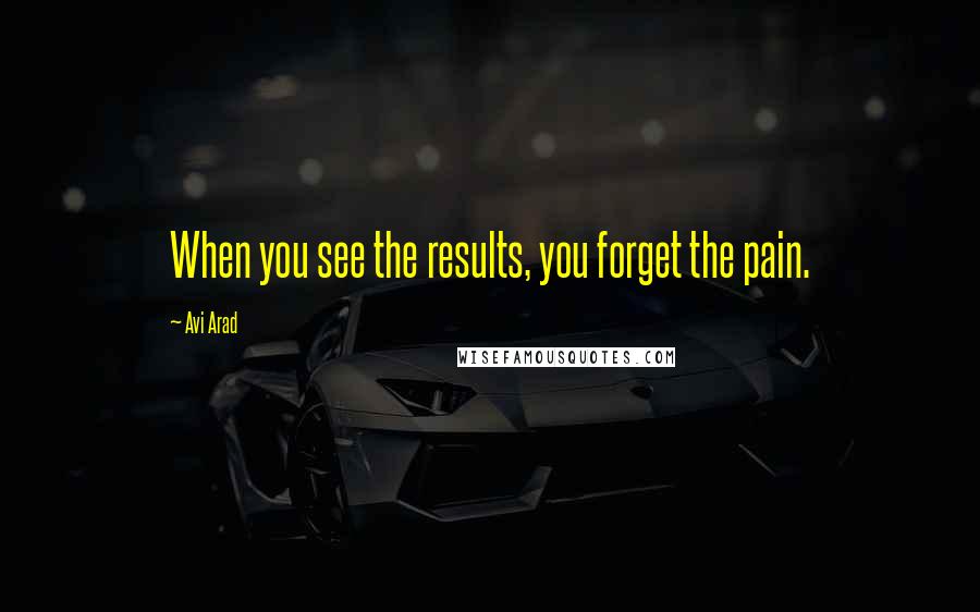 Avi Arad Quotes: When you see the results, you forget the pain.