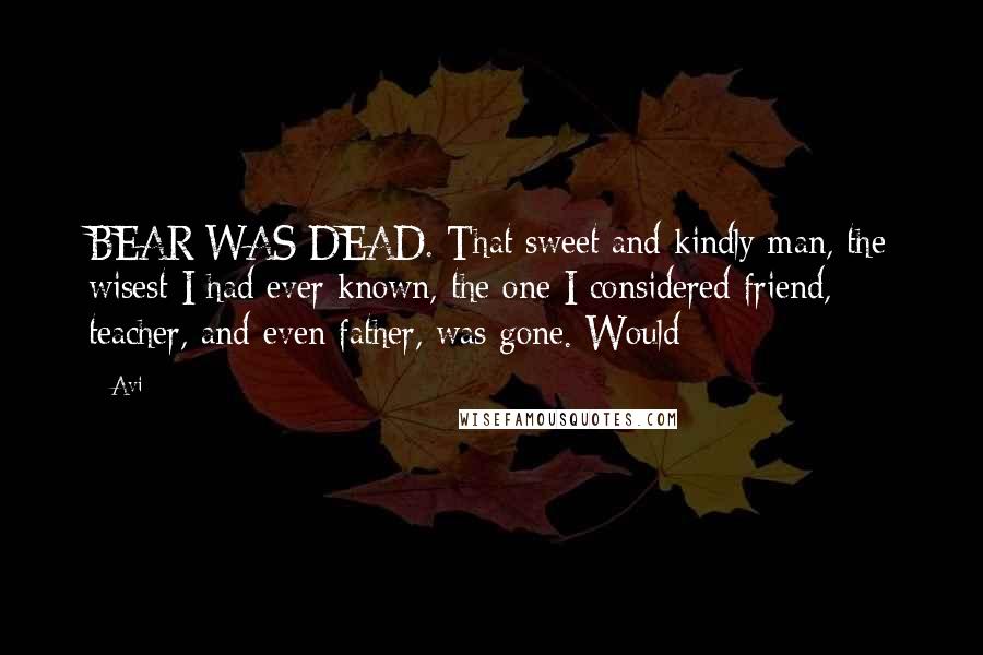 Avi Quotes: BEAR WAS DEAD. That sweet and kindly man, the wisest I had ever known, the one I considered friend, teacher, and even father, was gone. Would