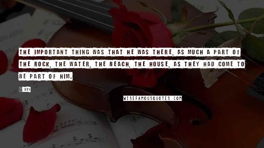 Avi Quotes: The important thing was that he was there, as much a part of the rock, the water, the beach, the house, as they had come to be part of him.