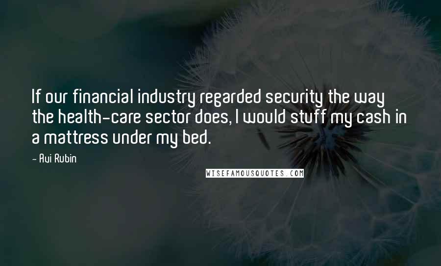 Avi Rubin Quotes: If our financial industry regarded security the way the health-care sector does, I would stuff my cash in a mattress under my bed.