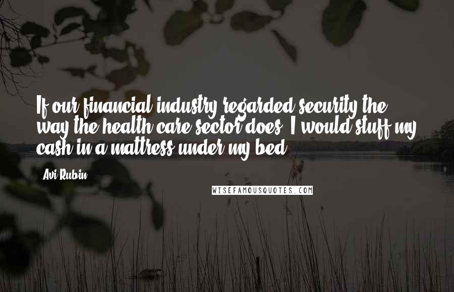 Avi Rubin Quotes: If our financial industry regarded security the way the health-care sector does, I would stuff my cash in a mattress under my bed.