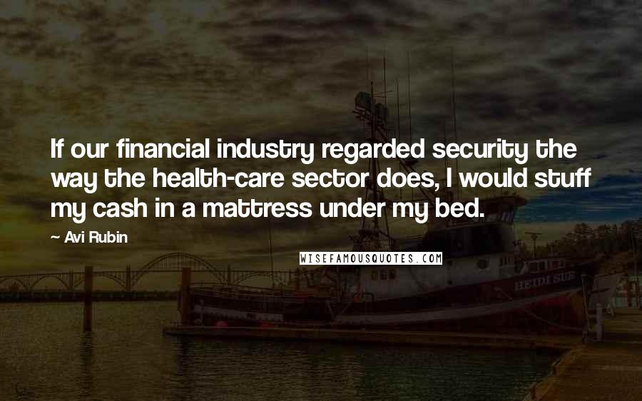 Avi Rubin Quotes: If our financial industry regarded security the way the health-care sector does, I would stuff my cash in a mattress under my bed.