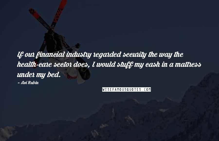 Avi Rubin Quotes: If our financial industry regarded security the way the health-care sector does, I would stuff my cash in a mattress under my bed.