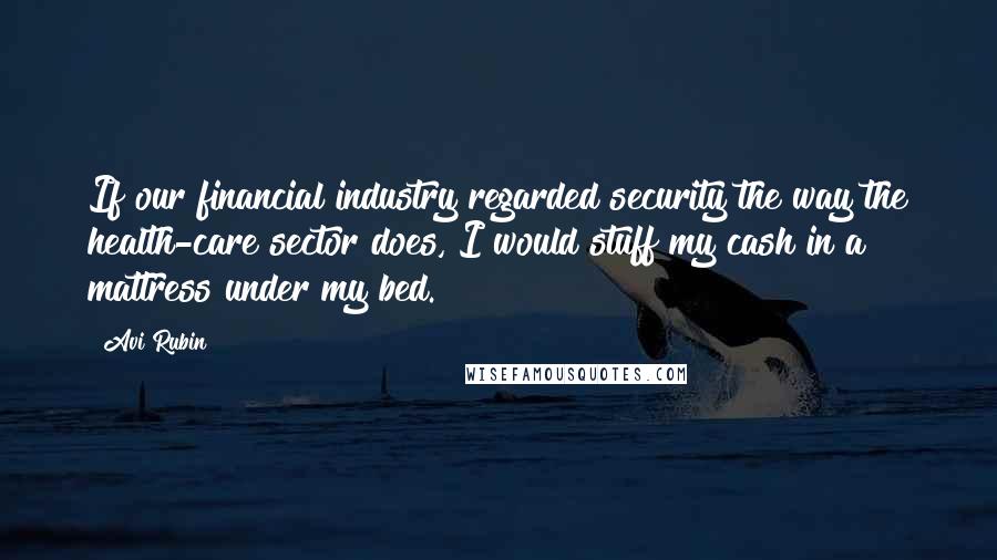 Avi Rubin Quotes: If our financial industry regarded security the way the health-care sector does, I would stuff my cash in a mattress under my bed.