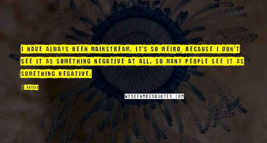 Avicii Quotes: I have always been mainstream. It's so weird, because I don't see it as something negative at all. So many people see it as something negative.