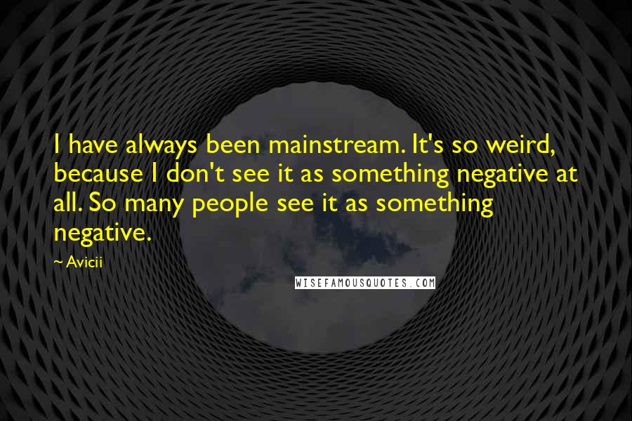 Avicii Quotes: I have always been mainstream. It's so weird, because I don't see it as something negative at all. So many people see it as something negative.