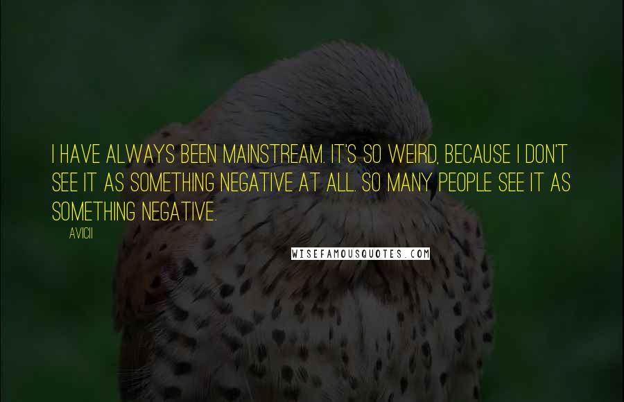 Avicii Quotes: I have always been mainstream. It's so weird, because I don't see it as something negative at all. So many people see it as something negative.