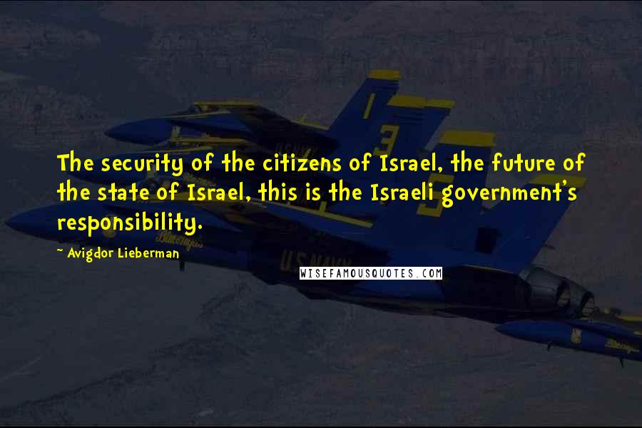 Avigdor Lieberman Quotes: The security of the citizens of Israel, the future of the state of Israel, this is the Israeli government's responsibility.