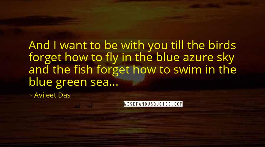 Avijeet Das Quotes: And I want to be with you till the birds forget how to fly in the blue azure sky and the fish forget how to swim in the blue green sea...