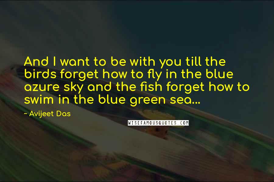 Avijeet Das Quotes: And I want to be with you till the birds forget how to fly in the blue azure sky and the fish forget how to swim in the blue green sea...