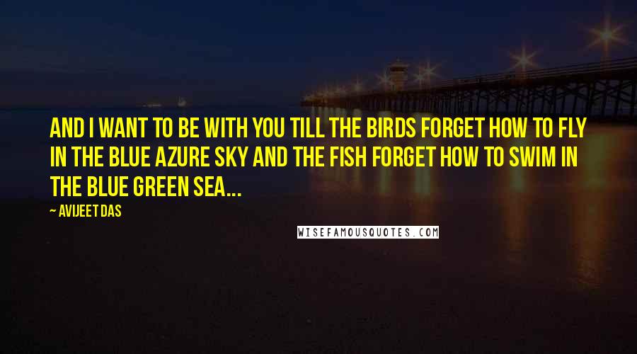 Avijeet Das Quotes: And I want to be with you till the birds forget how to fly in the blue azure sky and the fish forget how to swim in the blue green sea...