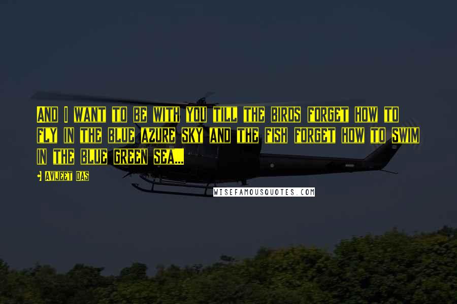 Avijeet Das Quotes: And I want to be with you till the birds forget how to fly in the blue azure sky and the fish forget how to swim in the blue green sea...