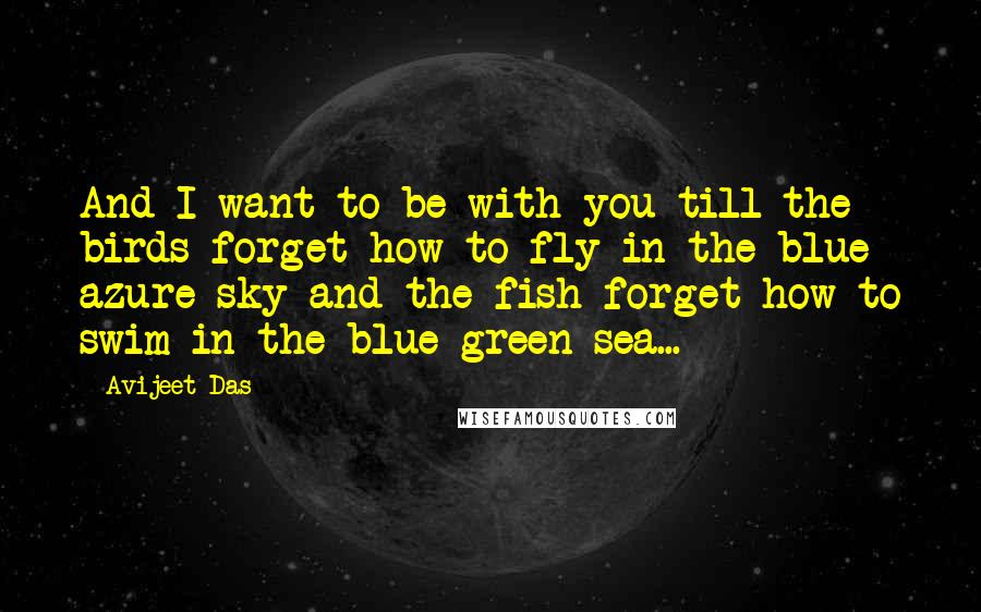 Avijeet Das Quotes: And I want to be with you till the birds forget how to fly in the blue azure sky and the fish forget how to swim in the blue green sea...