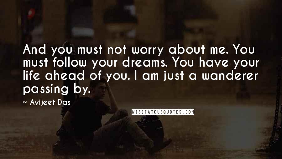 Avijeet Das Quotes: And you must not worry about me. You must follow your dreams. You have your life ahead of you. I am just a wanderer passing by.