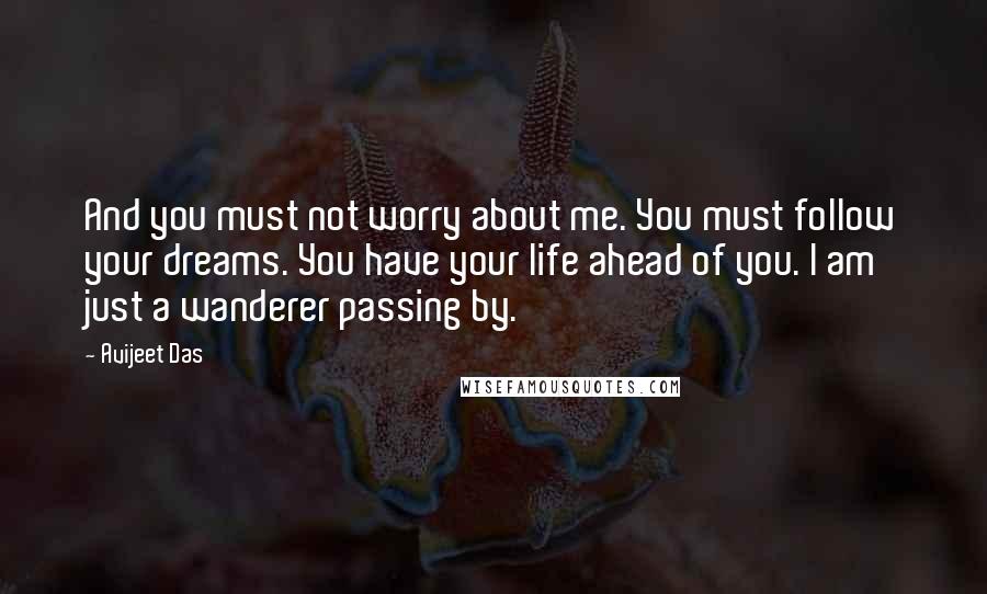 Avijeet Das Quotes: And you must not worry about me. You must follow your dreams. You have your life ahead of you. I am just a wanderer passing by.