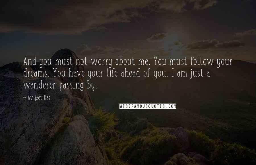 Avijeet Das Quotes: And you must not worry about me. You must follow your dreams. You have your life ahead of you. I am just a wanderer passing by.