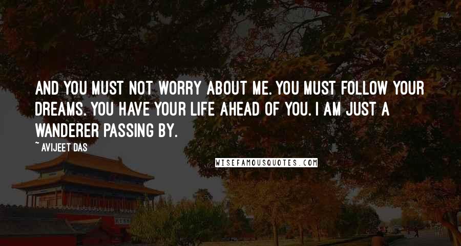 Avijeet Das Quotes: And you must not worry about me. You must follow your dreams. You have your life ahead of you. I am just a wanderer passing by.