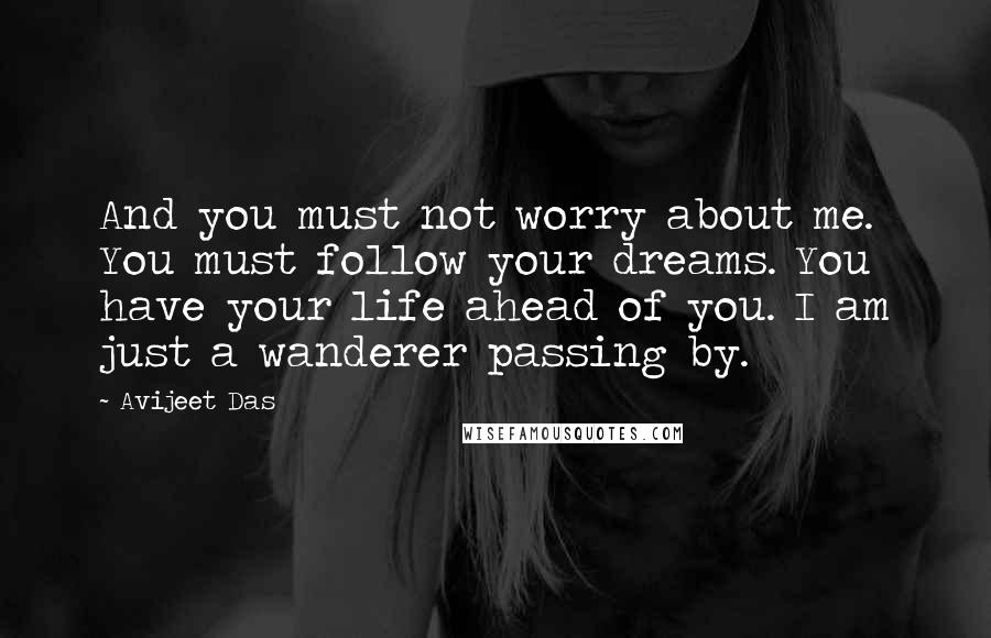 Avijeet Das Quotes: And you must not worry about me. You must follow your dreams. You have your life ahead of you. I am just a wanderer passing by.