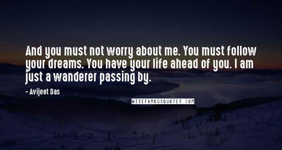 Avijeet Das Quotes: And you must not worry about me. You must follow your dreams. You have your life ahead of you. I am just a wanderer passing by.