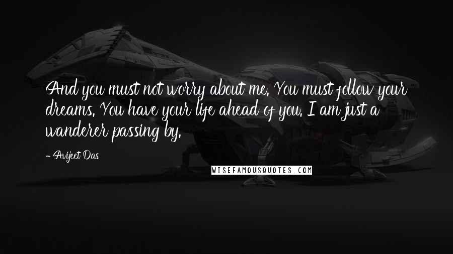 Avijeet Das Quotes: And you must not worry about me. You must follow your dreams. You have your life ahead of you. I am just a wanderer passing by.