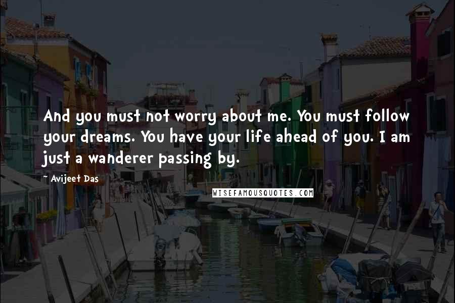 Avijeet Das Quotes: And you must not worry about me. You must follow your dreams. You have your life ahead of you. I am just a wanderer passing by.