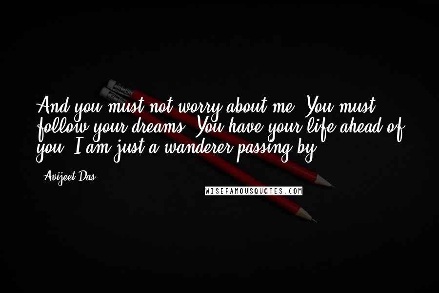 Avijeet Das Quotes: And you must not worry about me. You must follow your dreams. You have your life ahead of you. I am just a wanderer passing by.