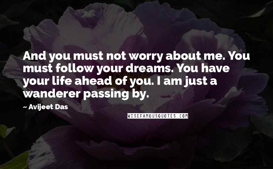 Avijeet Das Quotes: And you must not worry about me. You must follow your dreams. You have your life ahead of you. I am just a wanderer passing by.