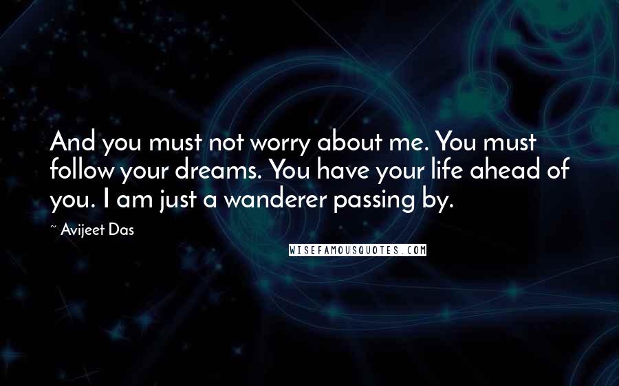 Avijeet Das Quotes: And you must not worry about me. You must follow your dreams. You have your life ahead of you. I am just a wanderer passing by.