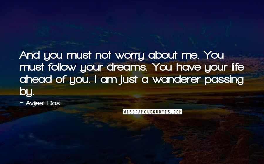 Avijeet Das Quotes: And you must not worry about me. You must follow your dreams. You have your life ahead of you. I am just a wanderer passing by.