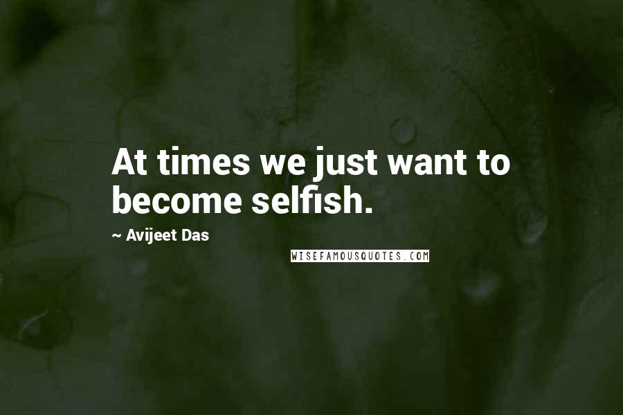 Avijeet Das Quotes: At times we just want to become selfish.
