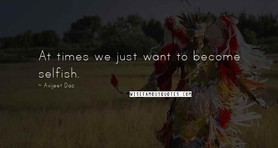 Avijeet Das Quotes: At times we just want to become selfish.