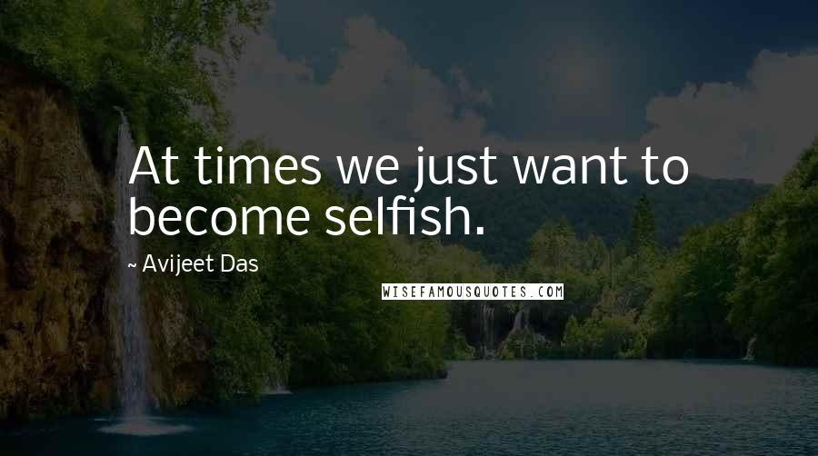 Avijeet Das Quotes: At times we just want to become selfish.