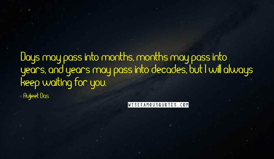 Avijeet Das Quotes: Days may pass into months, months may pass into years, and years may pass into decades, but I will always keep waiting for you.