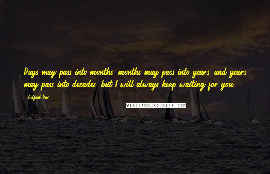 Avijeet Das Quotes: Days may pass into months, months may pass into years, and years may pass into decades, but I will always keep waiting for you.