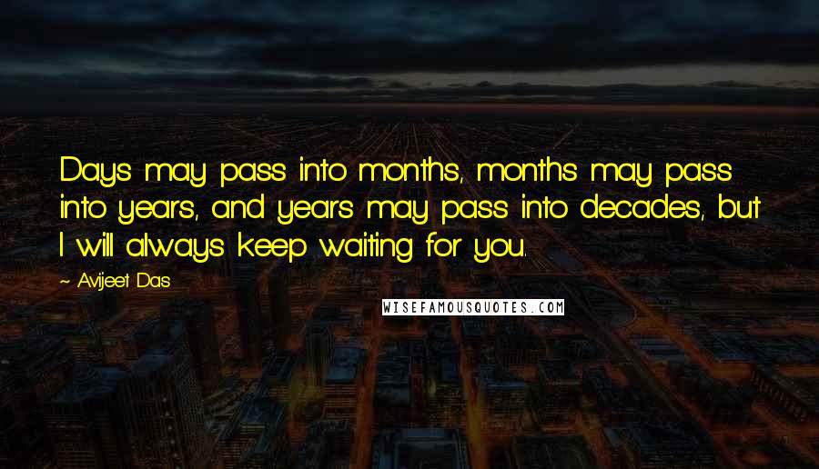 Avijeet Das Quotes: Days may pass into months, months may pass into years, and years may pass into decades, but I will always keep waiting for you.