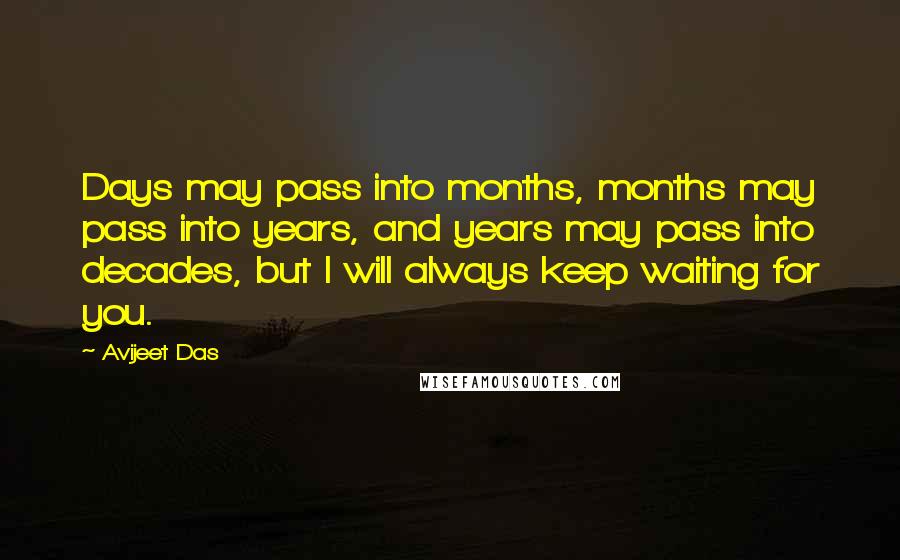 Avijeet Das Quotes: Days may pass into months, months may pass into years, and years may pass into decades, but I will always keep waiting for you.