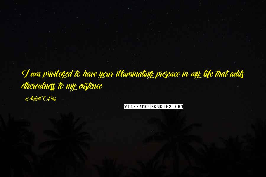 Avijeet Das Quotes: I am privileged to have your illuminating presence in my life that adds etherealness to my existence!