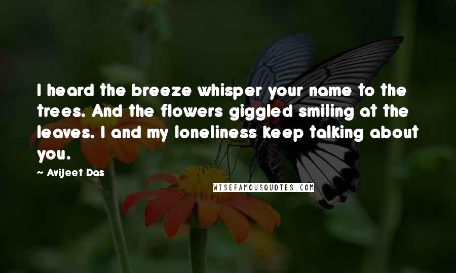 Avijeet Das Quotes: I heard the breeze whisper your name to the trees. And the flowers giggled smiling at the leaves. I and my loneliness keep talking about you.