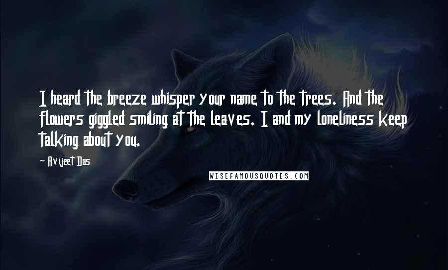 Avijeet Das Quotes: I heard the breeze whisper your name to the trees. And the flowers giggled smiling at the leaves. I and my loneliness keep talking about you.