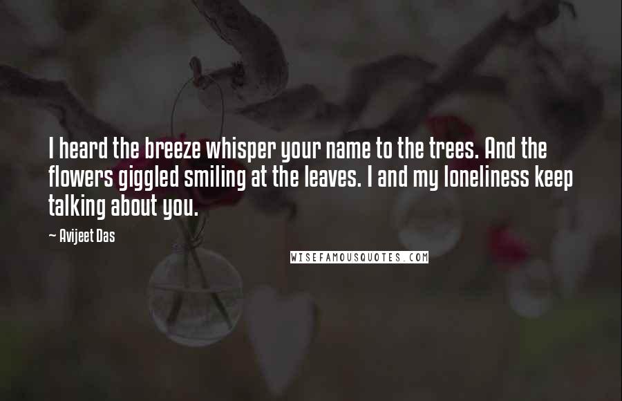 Avijeet Das Quotes: I heard the breeze whisper your name to the trees. And the flowers giggled smiling at the leaves. I and my loneliness keep talking about you.