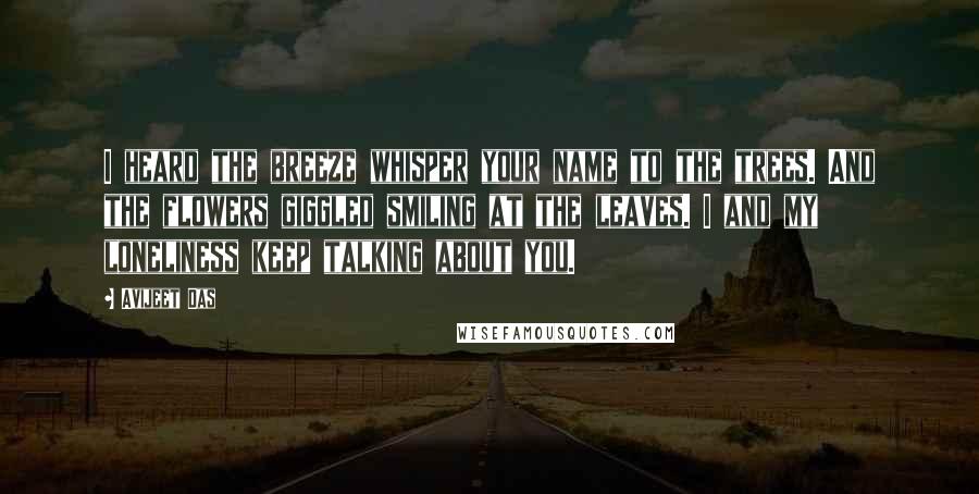 Avijeet Das Quotes: I heard the breeze whisper your name to the trees. And the flowers giggled smiling at the leaves. I and my loneliness keep talking about you.