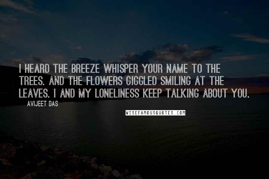 Avijeet Das Quotes: I heard the breeze whisper your name to the trees. And the flowers giggled smiling at the leaves. I and my loneliness keep talking about you.