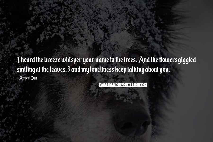 Avijeet Das Quotes: I heard the breeze whisper your name to the trees. And the flowers giggled smiling at the leaves. I and my loneliness keep talking about you.