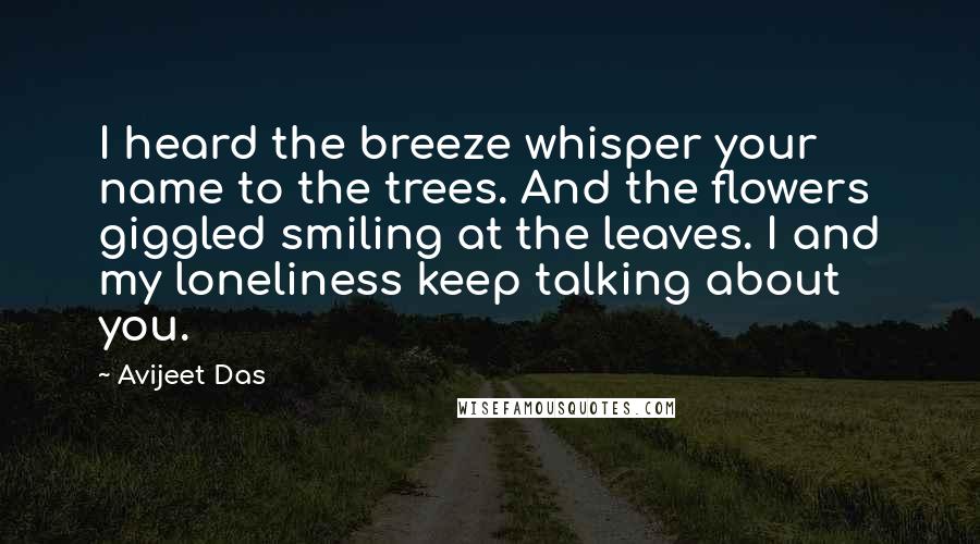 Avijeet Das Quotes: I heard the breeze whisper your name to the trees. And the flowers giggled smiling at the leaves. I and my loneliness keep talking about you.