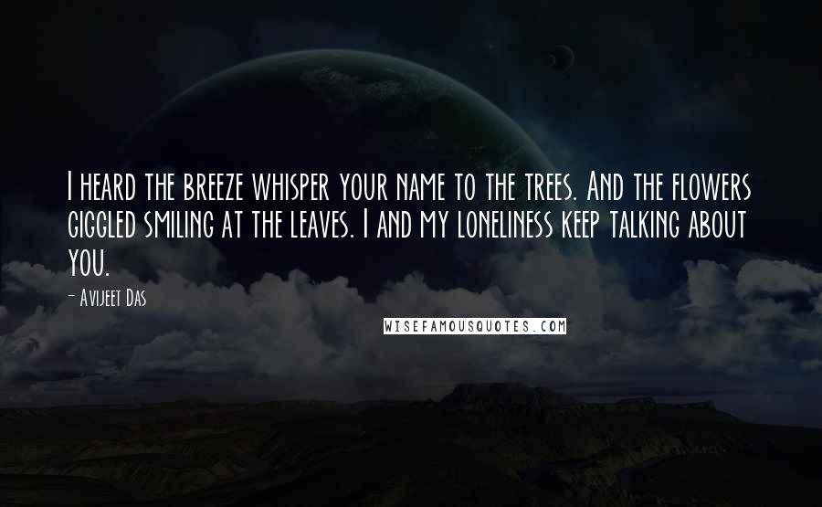 Avijeet Das Quotes: I heard the breeze whisper your name to the trees. And the flowers giggled smiling at the leaves. I and my loneliness keep talking about you.